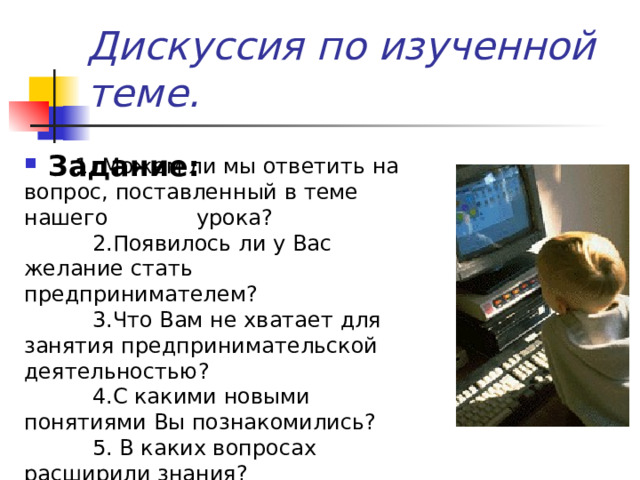 Дискуссия по изученной теме. Задание:  1. Можем ли мы ответить на вопрос, поставленный в теме нашего урока?  2.Появилось ли у Вас желание стать предпринимателем?  3.Что Вам не хватает для занятия предпринимательской деятельностью?  4.С какими новыми понятиями Вы познакомились?  5. В каких вопросах расширили знания? 