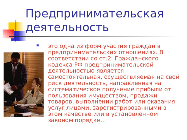 это одна из форм участия граждан в предпринимательских отношениях. В соответствии со ст.2. Гражданского кодекса РФ предпринимательской деятельностью является самостоятельная, осуществляемая на свой риск деятельность, направленная на систематическое получение прибыли от пользования имуществом, продажи товаров, выполнении работ или оказания услуг лицами, зарегистрированными в этом качестве или в установленном законом порядке… 