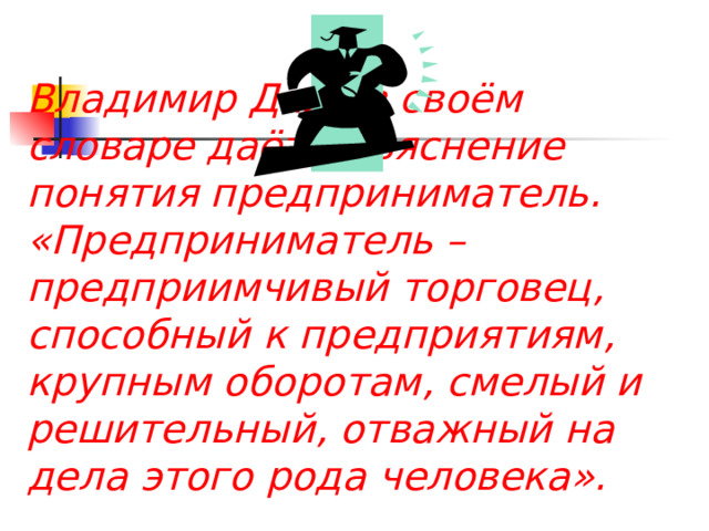 Владимир Даль в своём словаре даёт объяснение понятия предприниматель. «Предприниматель – предприимчивый торговец, способный к предприятиям, крупным оборотам, смелый и решительный, отважный на дела этого рода человека». 