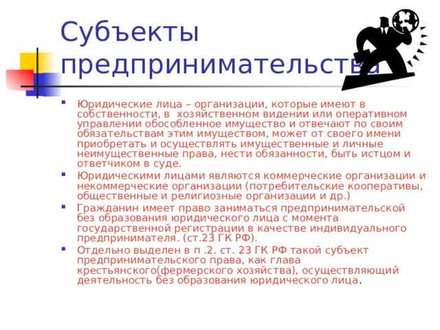 Юридические лица – организации, которые имеют в собственности, в хозяйственном видении или оперативном управлении обособленное имущество и отвечают по своим обязательствам этим имуществом, может от своего имени приобретать и осуществлять имущественные и личные неимущественные права, нести обязанности, быть истцом и ответчиком в суде. Юридическими лицами являются коммерческие организации и некоммерческие организации (потребительские кооперативы, общественные и религиозные организации и др.) Гражданин имеет право заниматься предпринимательской без образования юридического лица с момента государственной регистрации в качестве индивидуального предпринимателя. (ст.23 ГК РФ). Отдельно выделен в п .2. ст. 23 ГК РФ такой субъект предпринимательского права, как глава крестьянского(фермерского хозяйства), осуществляющий деятельность без образования юридического лица . 