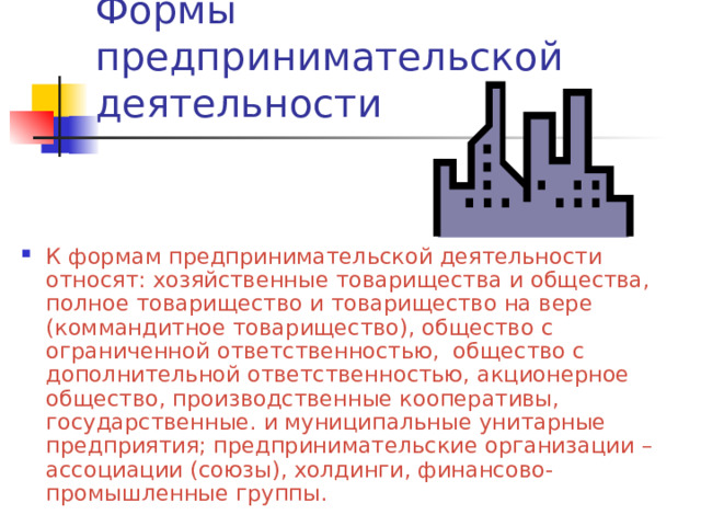 Формы предпринимательской деятельности К формам предпринимательской деятельности относят: хозяйственные товарищества и общества, полное товарищество и товарищество на вере (коммандитное товарищество), общество с ограниченной ответственностью, общество с дополнительной ответственностью, акционерное общество, производственные кооперативы, государственные. и муниципальные унитарные предприятия; предпринимательские организации – ассоциации (союзы), холдинги, финансово-промышленные группы. 