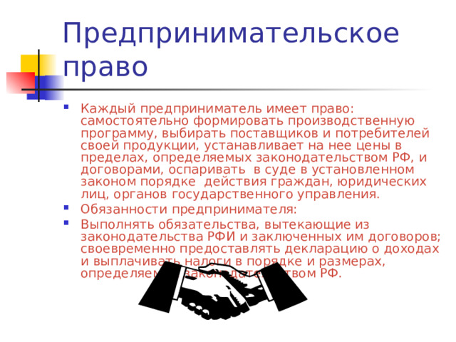 Каждый предприниматель имеет право: самостоятельно формировать производственную программу, выбирать поставщиков и потребителей своей продукции, устанавливает на нее цены в пределах, определяемых законодательством РФ, и договорами, оспаривать в суде в установленном законом порядке действия граждан, юридических лиц, органов государственного управления. Обязанности предпринимателя: Выполнять обязательства, вытекающие из законодательства РФИ и заключенных им договоров; своевременно предоставлять декларацию о доходах и выплачивать налоги в порядке и размерах, определяемых законодательством РФ. 