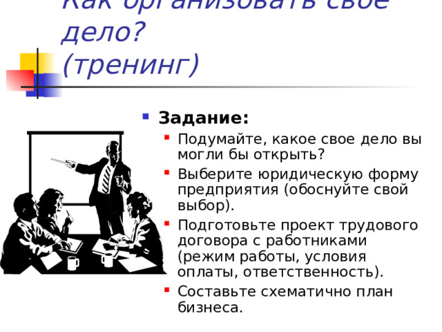 Как организовать своё дело?  (тренинг) Задание: Подумайте, какое свое дело вы могли бы открыть? Выберите юридическую форму предприятия (обоснуйте свой выбор). Подготовьте проект трудового договора с работниками (режим работы, условия оплаты, ответственность). Составьте схематично план бизнеса. Подумайте, какое свое дело вы могли бы открыть? Выберите юридическую форму предприятия (обоснуйте свой выбор). Подготовьте проект трудового договора с работниками (режим работы, условия оплаты, ответственность). Составьте схематично план бизнеса. 