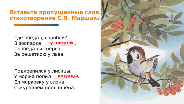 Вставьте пропущенные слова в стихотворение С.Я. Маршака   Где обедал, воробей?  В зоопарке ______________.  Пообедал я сперва  За решеткою у льва. Подкрепился у лисицы.  У моржа попил ___________.  Ел морковку у слона.  С журавлем поел пшена. у зверей водицы  