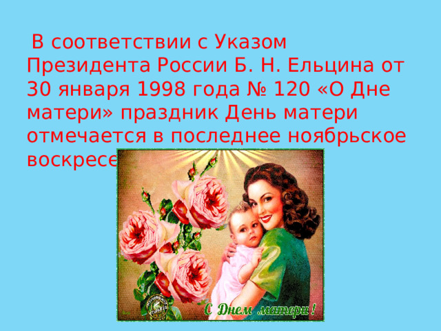  В соответствии с Указом Президента России Б. Н. Ельцина от 30 января 1998 года № 120 «О Дне матери» праздник День матери отмечается в последнее ноябрьское воскресенье 