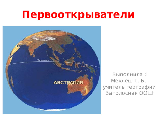 Первооткрыватели Выполнила : Меклеш Г. Б.- учитель географии Заполосная ООШ 