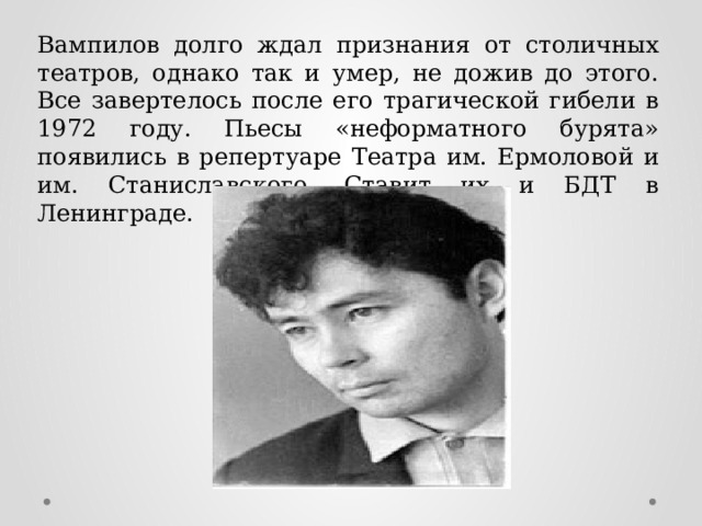 Вампилов долго ждал признания от столичных театров, однако так и умер, не дожив до этого. Все завертелось после его трагической гибели в 1972 году. Пьесы «неформатного бурята» появились в репертуаре Театра им. Ермоловой и им. Станиславского. Ставит их и БДТ в Ленинграде. 