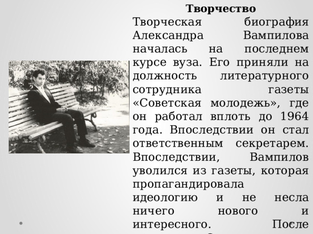 Творчество Творческая биография Александра Вампилова началась на последнем курсе вуза. Его приняли на должность литературного сотрудника газеты «Советская молодежь», где он работал вплоть до 1964 года. Впоследствии он стал ответственным секретарем. Впоследствии, Вампилов уволился из газеты, которая пропагандировала идеологию и не несла ничего нового и интересного. После увольнения Саша продолжал сотрудничать с редакцией, даже бывал в командировках по ее заданию. 