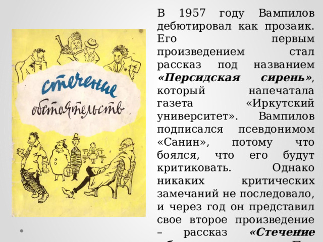 В 1957 году Вампилов дебютировал как прозаик. Его первым произведением стал рассказ под названием «Персидская сирень» , который напечатала газета «Иркутский университет». Вампилов подписался псевдонимом «Санин», потому что боялся, что его будут критиковать. Однако никаких критических замечаний не последовало, и через год он представил свое второе произведение – рассказ «Стечение обстоятельств» . Под таким же названием в 1961-м автор выпустил сборник рассказов. 