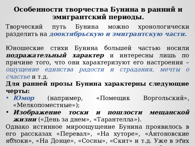 Особенности творчества Бунина в ранний и эмигрантский периоды. Творческий путь Бунина можно хронологически разделить на дооктябрьскую и эмигрантскую части. Юношеские стихи Бунина большей частью носили подражательный характер и интересны лишь по причине того, что они характеризуют его настроения – ощущение единства радости и страдания, мечты о счастье и т.д. Для ранней прозы Бунина характерны следующие черты: Юмор (например, «Помещик Воргольский», «Мелкопоместные»); Изображение тоски и пошлости мещанской жизни («День за днем», «Тарантелла»). Однако истинное мироощущение Бунина проявилось в его рассказах «Перевал», «На хуторе», «Антоновские яблоки», «На Донце», «Сосны», «Скит» и т.д. Уже в этих произведениях есть и внезапная мысль о неизбежности смерти, и сожаление о быстротечности жизни, и одиночество человека. 