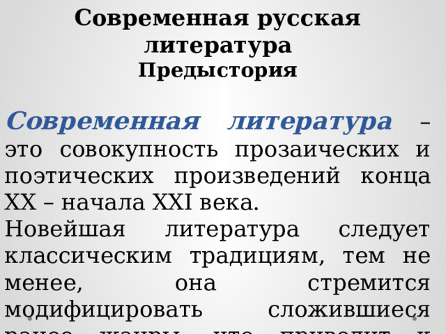 Современная русская литература Предыстория  Современная литература – это совокупность прозаических и поэтических произведений конца XX – начала XXI века. Новейшая литература следует классическим традициям, тем не менее, она стремится модифицировать сложившиеся ранее жанры, что приводит к образованию новых уникальных жанровых форм. 