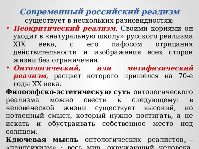 Современный российский реализм существует в нескольких разновидностях: Неокритический реализм . Своими корнями он уходит в «натуральную школу» русского реализма XIX века, с его пафосом отрицания действительности и изображения всех сторон жизни без ограничения. Онтологический, или метафизический реализм , расцвет которого пришелся на 70-е годы XX века. Философско-эстетическую суть онтологического реализма можно свести к следующему: в человеческой жизни существует высокий, но потаенный смысл, который нужно постигать, а не искать и обустраивать собственное место под солнцем. Ключевая мысль онтологических реалистов – «панпсихизм» : весь мир, окружающий человека, одушевлен, в связи с чем реалистическая поэтика в «деревенской» прозе соседствует с символистской. 