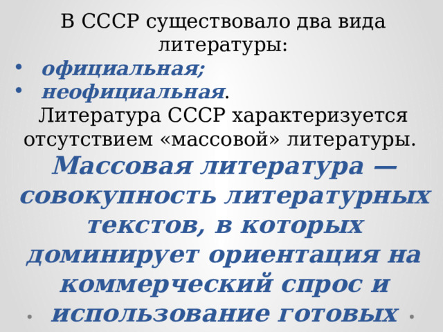 В СССР существовало два вида литературы: официальная; неофициальная . Литература СССР характеризуется отсутствием «массовой» литературы. Массовая литература — совокупность литературных текстов, в которых доминирует ориентация на коммерческий спрос и использование готовых словесных (культурных) моделей. 