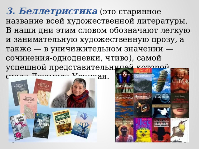 3. Беллетристика (это старинное название всей художественной литературы. В наши дни этим словом обозначают легкую и занимательную художественную прозу, а также — в уничижительном значении — сочинения-однодневки, чтиво), самой успешной представительницей которой стала Людмила Улицкая. 