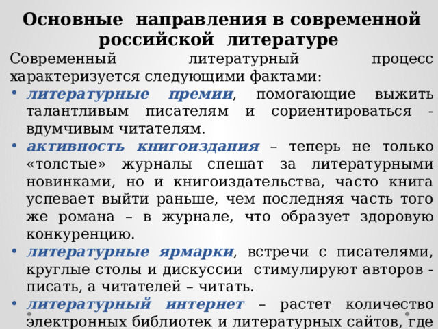 Основные направления в современной российской литературе Современный литературный процесс характеризуется следующими фактами: литературные премии , помогающие выжить талантливым писателям и сориентироваться - вдумчивым читателям. активность книгоиздания – теперь не только «толстые» журналы спешат за литературными новинками, но и книгоиздательства, часто книга успевает выйти раньше, чем последняя часть того же романа – в журнале, что образует здоровую конкуренцию. литературные ярмарки , встречи с писателями, круглые столы и дискуссии стимулируют авторов - писать, а читателей – читать. литературный интернет – растет количество электронных библиотек и литературных сайтов, где каждый посетитель – и читатель, и писатель, и критик. 