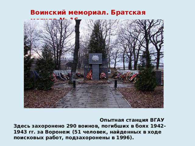 Воинский мемориал. Братская могила № 16  Опытная станция ВГАУ  Здесь захоронено 290 воинов, погибших в боях 1942-1943 гг. за Воронеж (51 человек, найденных в ходе поисковых работ, подзахоронены в 1996). 