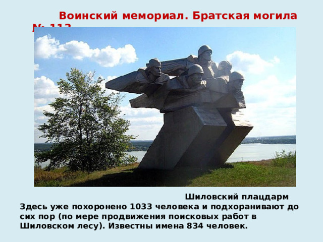  Воинский мемориал. Братская могила № 113  Шиловский плацдарм  Здесь уже похоронено 1033 человека и подхоранивают до сих пор (по мере продвижения поисковых работ в Шиловском лесу). Известны имена 834 человек.   