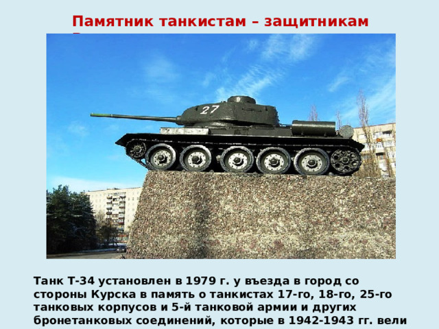 Памятник танкистам – защитникам Воронежа Танк Т-34 установлен в 1979 г. у въезда в город со стороны Курска в память о танкистах 17-го, 18-го, 25-го танковых корпусов и 5-й танковой армии и других бронетанковых соединений, которые в 1942-1943 гг. вели бои за Воронеж.   
