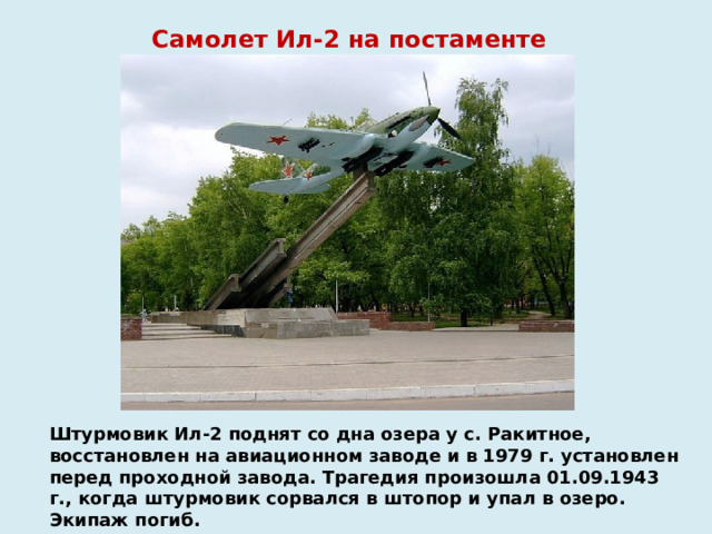 Самолет Ил-2 на постаменте Штурмовик Ил-2 поднят со дна озера у с. Ракитное, восстановлен на авиационном заводе и в 1979 г. установлен перед проходной завода. Трагедия произошла 01.09.1943 г., когда штурмовик сорвался в штопор и упал в озеро. Экипаж погиб.   