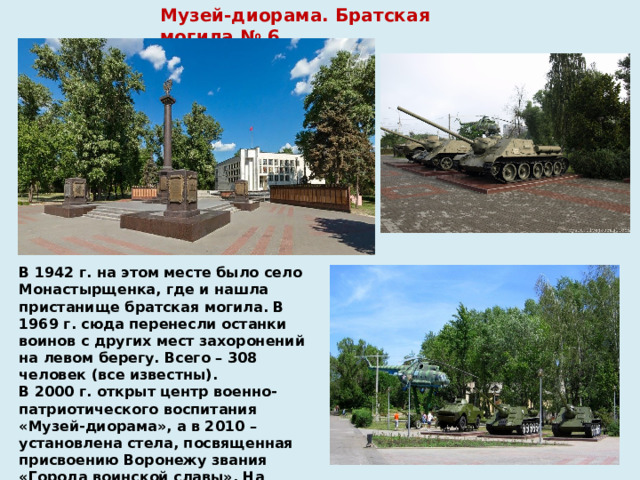 Музей-диорама. Братская могила № 6 В 1942 г. на этом месте было село Монастырщенка, где и нашла пристанище братская могила. В 1969 г. сюда перенесли останки воинов с других мест захоронений на левом берегу. Всего – 308 человек (все известны).  В 2000 г. открыт центр военно-патриотического воспитания «Музей-диорама», а в 2010 – установлена стела, посвященная присвоению Воронежу звания «Города воинской славы». На площади перед стелой – выставка боевой техники . 