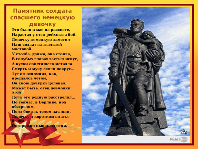 Памятник солдата спасшего немецкую девочку Это было в мае на рассвете, Нарастал у стен рейхстага бой. Девочку немецкую заметил Наш солдат на пыльной мостовой. У столба, дрожа, она стояла, В голубых глазах застыл испуг, А куски свистящего металла Смерть и муку сеяли вокруг… Тут он вспомнил, как, прощаясь летом, Он свою дочурку целовал, Может быть, отец девчонки этой Дочь его родную расстрелял… Но сейчас, в Берлине, под обстрелом, Полз боец и, телом заслоня, Девочку в коротком платье белом Осторожно вынес из огня. 