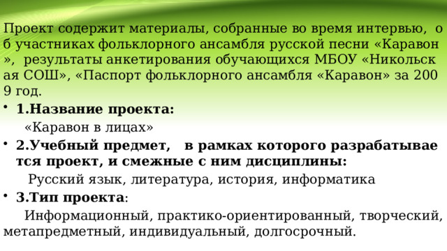    Проект содержит материалы, собранные во время интервью, об участниках фольклорного ансамбля русской песни «Каравон», результаты анкетирования обучающихся МБОУ «Никольская СОШ», «Паспорт фольклорного ансамбля «Каравон» за 2009 год. 1.Название проекта:  «Каравон в лицах» 2.Учебный предмет, в рамках которого разрабатывается проект, и смежные с ним дисциплины:  Русский язык, литература, история, информатика 3.Тип проекта :  Информационный, практико-ориентированный, творческий, метапредметный, индивидуальный, долгосрочный. 