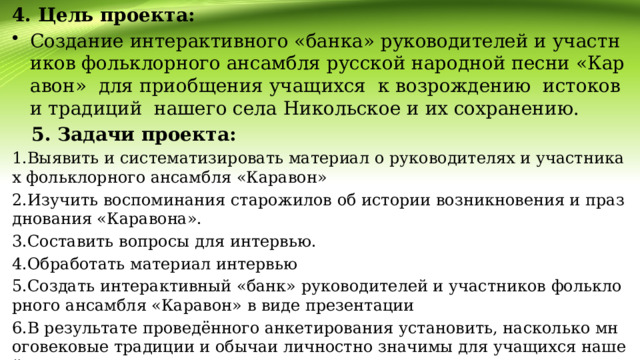 4. Цель проекта: Создание интерактивного «банка» руководителей и участников фольклорного ансамбля русской народной песни «Каравон» для приобщения учащихся к возрождению истоков и традиций нашего села Никольское и их сохранению.  5. Задачи проекта: 1.Выявить и систематизировать материал о руководителях и участниках фольклорного ансамбля «Каравон» 2.Изучить воспоминания старожилов об истории возникновения и празднования «Каравона». 3.Составить вопросы для интервью. 4.Обработать материал интервью 5.Создать интерактивный «банк» руководителей и участников фольклорного ансамбля «Каравон» в виде презентации 6.В результате проведённого анкетирования установить, насколько многовековые традиции и обычаи личностно значимы для учащихся нашей школы. 