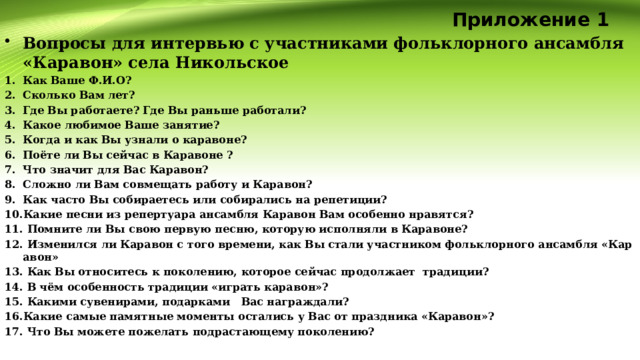 Приложение 1 Вопросы для интервью с участниками фольклорного ансамбля «Каравон» села Никольское Как Ваше Ф.И.О? Сколько Вам лет? Где Вы работаете? Где Вы раньше работали? Какое любимое Ваше занятие? Когда и как Вы узнали о каравоне? Поёте ли Вы сейчас в Каравоне ? Что значит для Вас Каравон? Сложно ли Вам совмещать работу и Каравон? Как часто Вы собираетесь или собирались на репетиции? Какие песни из репертуара ансамбля Каравон Вам особенно нравятся?  Помните ли Вы свою первую песню, которую исполняли в Каравоне?  Изменился ли Каравон с того времени, как Вы стали участником фольклорного ансамбля «Каравон»  Как Вы относитесь к поколению, которое сейчас продолжает традиции?  В чём особенность традиции «играть каравон»?  Какими сувенирами, подарками Вас награждали? Какие самые памятные моменты остались у Вас от праздника «Каравон»?  Что Вы можете пожелать подрастающему поколению?  