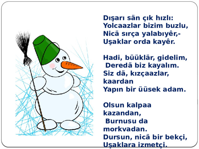 Dışarı sän çık hızlı: Yolcaazlar bizim buzlu, Nicä sırça yalabıyêr,- Uşaklar orda kayêr.  Hadi, büüklär, gidelim,  Deredä biz kayalım. Siz dä, kızçaazlar, kaardan Yapın bir üüsek adam.  Olsun kalpaa kazandan,  Burnusu da morkvadan. Dursun, nicä bir bekçi, Uşaklara izmetçi. 