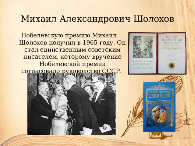 Михаил Александрович Шолохов Нобелевскую премию Михаил Шолохов получил в 1965 году. Он стал единственным советским писателем, которому вручение Нобелевской премии согласовало руководство СССР. 