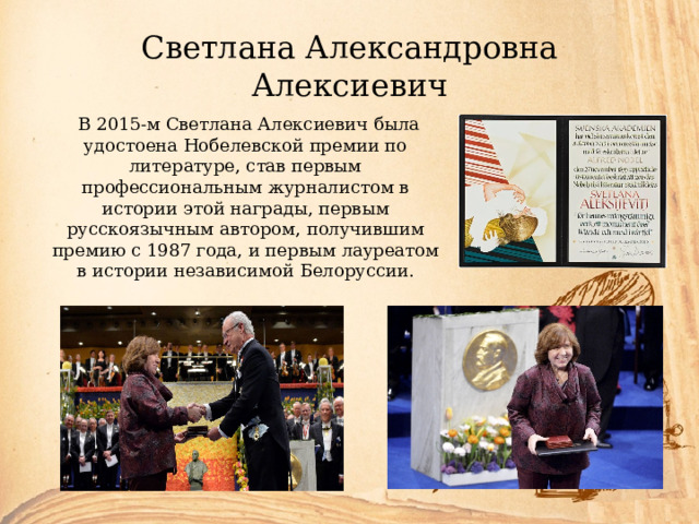 Светлана Александровна Алексиевич  В 2015-м Светлана Алексиевич была удостоена Нобелевской премии по литературе, став первым профессиональным журналистом в истории этой награды, первым русскоязычным автором, получившим премию с 1987 года, и первым лауреатом в истории независимой Белоруссии. 
