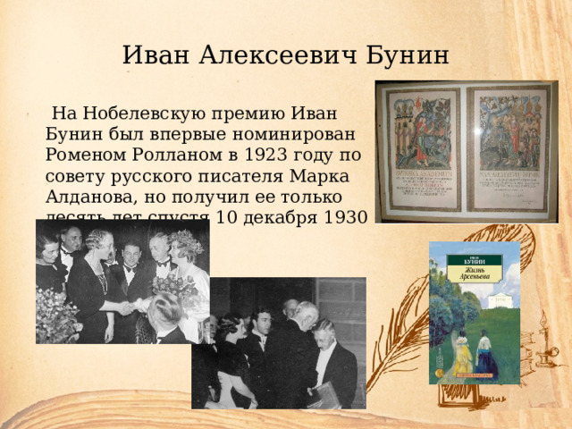 Иван Алексеевич Бунин  На Нобелевскую премию Иван Бунин был впервые номинирован Роменом Ролланом в 1923 году по совету русского писателя Марка Алданова, но получил ее только десять лет спустя 10 декабря 1930 года. 