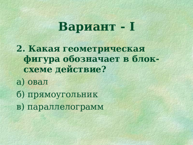 Вариант - I 2. Какая геометрическая фигура обозначает в блок-схеме действие? а) овал б) прямоугольник в) параллелограмм 