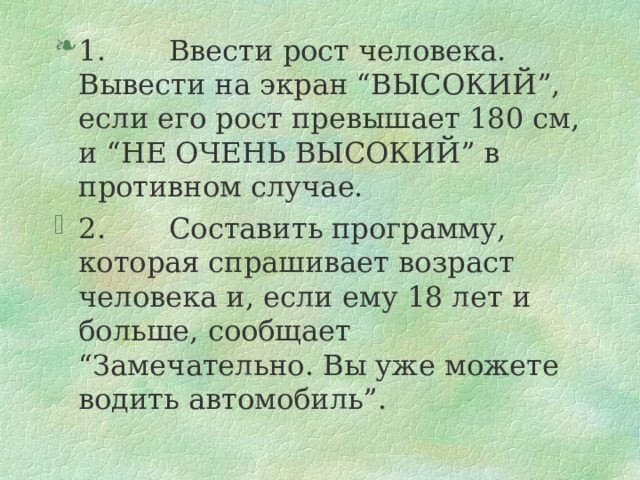 1.       Ввести рост человека. Вывести на экран “ВЫСОКИЙ”, если его рост превышает 180 см, и “НЕ ОЧЕНЬ ВЫСОКИЙ” в противном случае. 2.       Составить программу, которая спрашивает возраст человека и, если ему 18 лет и больше, сообщает “Замечательно. Вы уже можете водить автомобиль”.  
