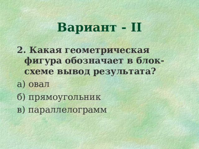 Вариант - II 2. Какая геометрическая фигура обозначает в блок-схеме вывод результата? а) овал б) прямоугольник в) параллелограмм 