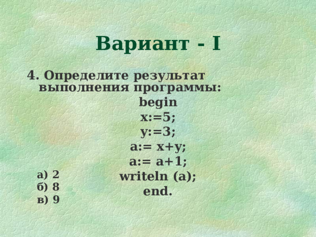 Вариант - I 4. Определите результат выполнения программы: begin x:=5; y:=3; a:= x+y; a:= a+1 ; writeln (a); end. а) 2 б) 8 в) 9  