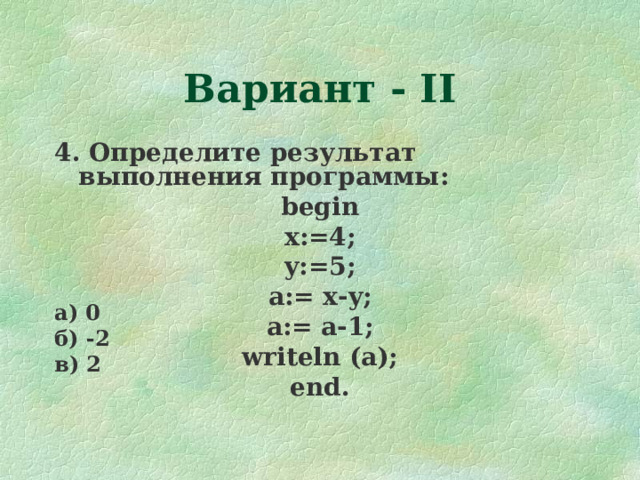 Вариант - II 4. Определите результат выполнения программы : begin x:=4; y:=5; a:= x-y; a:= a-1 ; writeln (a); end. а) 0 б) -2 в) 2  