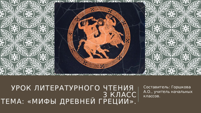 Урок литературного чтения  3 класс  Тема: «Мифы Древней Греции».   Составитель: Горшкова А.О., учитель начальных классов. 