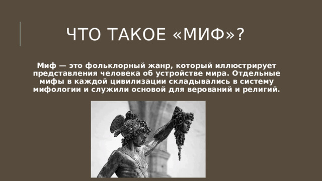 Что такое «миф»? Миф — это фольклорный жанр, который иллюстрирует представления человека об устройстве мира. Отдельные мифы в каждой цивилизации складывались в систему мифологии и служили основой для верований и религий. 