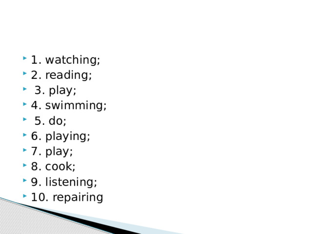 1. watching; 2. reading;  3. play; 4. swimming;  5. do; 6. play­ing; 7. play; 8. cook; 9. listening; 10. repairing 