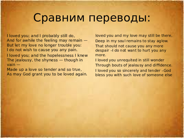 Сравним переводы: I loved you; and I probably still do,  And for awhile the feeling may remain —  But let my love no longer trouble you:  I do not wish to cause you any pain. loved you and my love may still be there, I loved you; and the hopelessness I knew  The jealousy, the shyness — though in vain —  Made up a love so tender and so true,  As may God grant you to be loved again. Deep in my soul remains to stay aglow. That should not cause you any more despair –I do not want to hurt you any more.  I loved you unrequited in still wonder Through bouts of jealousy and diffidence. I loved you so sincerely and tender –God bless you with such love of someone else 