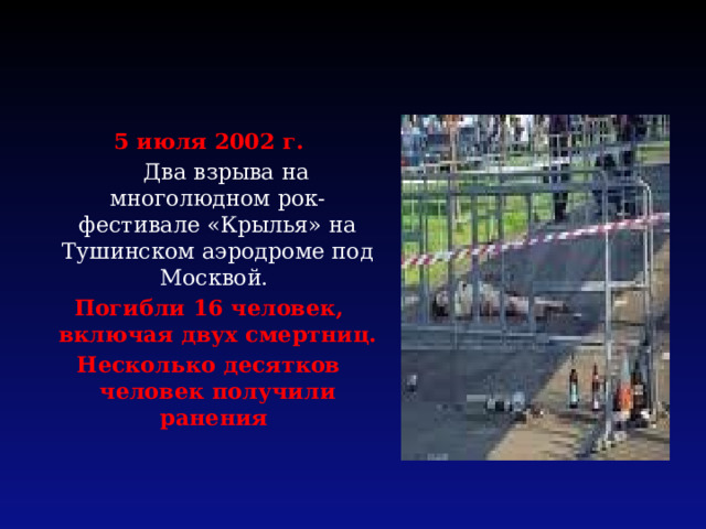 5 июля 2002 г.  Два взрыва на многолюдном рок-фестивале «Крылья» на Тушинском аэродроме под Москвой. Погибли 16 человек, включая двух смертниц. Несколько десятков человек получили ранения 