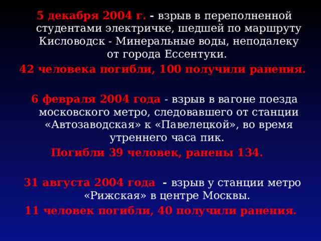  5 декабря 2004 г. - взрыв в переполненной студентами электричке, шедшей по маршруту Кисловодск - Минеральные воды, неподалеку от города Ессентуки. 42 человека погибли, 100 получили ранения.   6 февраля 2004 года - взрыв в вагоне поезда московского метро, следовавшего от станции «Автозаводская» к «Павелецкой», во время утреннего часа пик. Погибли 39 человек, ранены 134. 31 августа 2004 года - взрыв у станции метро «Рижская» в центре Москвы. 11 человек погибли, 40 получили ранения. 