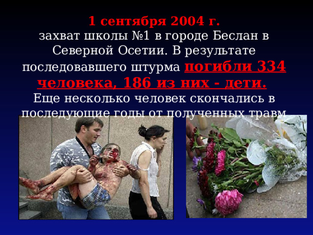 1 сентября 2004 г. захват школы №1 в городе Беслан в Северной Осетии. В результате последовавшего штурма погибли 334 человека, 186 из них - дети.  Еще несколько человек скончались в последующие годы от полученных травм 