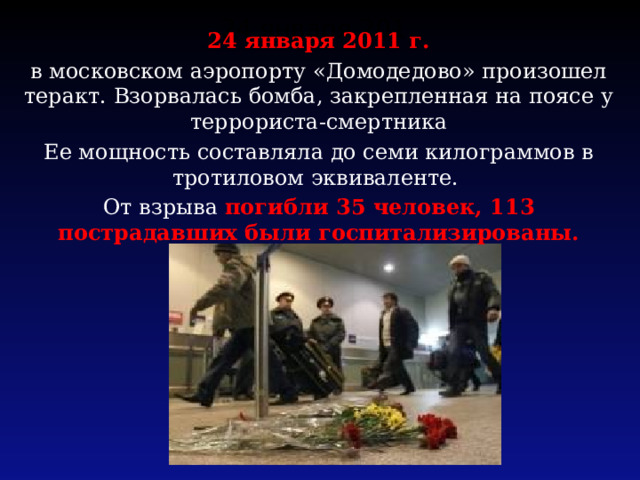 24 января 201. 24 января 2011 г. в московском аэропорту «Домодедово» произошел теракт. Взорвалась бомба, закрепленная на поясе у террориста-смертника Ее мощность составляла до семи килограммов в тротиловом эквиваленте. От взрыва погибли 35 человек, 113 пострадавших были госпитализированы.  