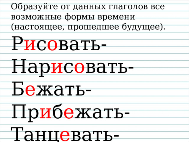 Образуйте от данных глаголов все возможные формы времени (настоящее, прошедшее будущее).  Р и с о вать-  Нар и с о вать-  Б е жать-  Пр и б е жать-  Танц е вать-    