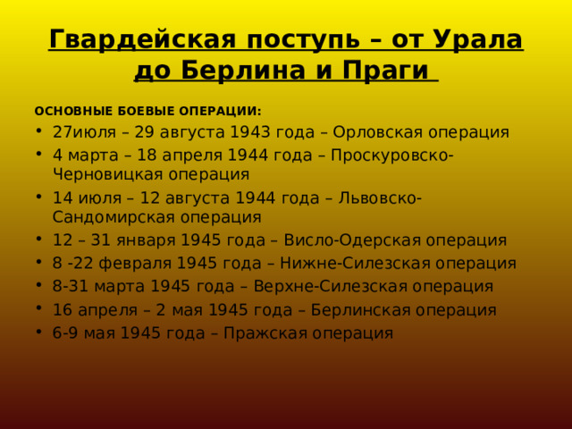 Гвардейская поступь – от Урала до Берлина и Праги ОСНОВНЫЕ БОЕВЫЕ ОПЕРАЦИИ: 27июля – 29 августа 1943 года – Орловская операция 4 марта – 18 апреля 1944 года – Проскуровско-Черновицкая операция 14 июля – 12 августа 1944 года – Львовско-Сандомирская операция 12 – 31 января 1945 года – Висло-Одерская операция 8 -22 февраля 1945 года – Нижне-Силезская операция 8-31 марта 1945 года – Верхне-Силезская операция 16 апреля – 2 мая 1945 года – Берлинская операция 6-9 мая 1945 года – Пражская операция  