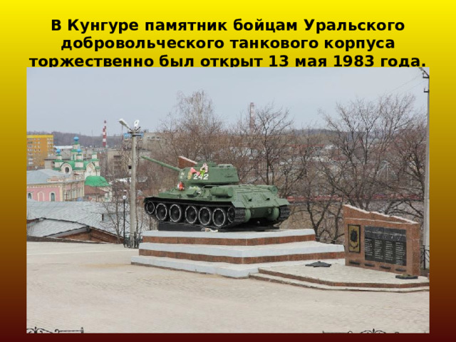 В Кунгуре памятник бойцам Уральского добровольческого танкового корпуса торжественно был открыт 13 мая 1983 года. 