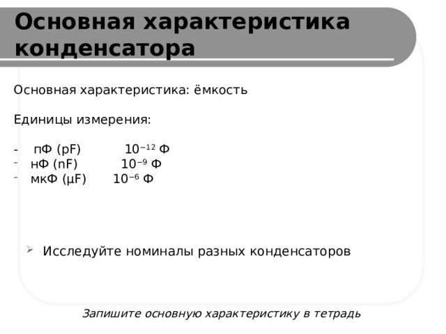 Основная характеристика конденсатора Основная характеристика: ёмкость Единицы измерения: - пФ (pF) 10 −12  Ф нФ (nF) 10 −9  Ф мкФ (µF)  10 −6  Ф Исследуйте номиналы разных конденсаторов Запишите основную характеристику в тетрадь 