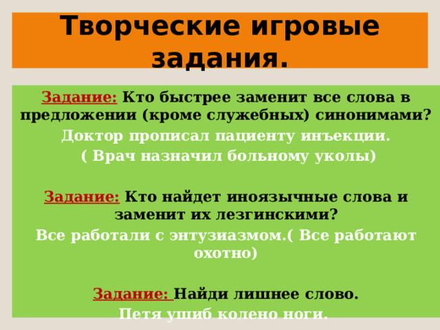   Творческие игровые задания.   Задание:  Кто быстрее заменит все слова в предложении (кроме служебных) синонимами? Доктор прописал пациенту инъекции.  ( Врач назначил больному уколы)   Задание:  Кто найдет иноязычные слова и заменит их лезгинскими? Все работали с энтузиазмом.( Все работают охотно)   Задание: Найди лишнее слово. Петя ушиб колено ноги.   